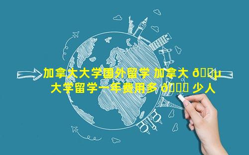 加拿大大学国外留学 加拿大 🐵 大学留学一年费用多 🐋 少人民币